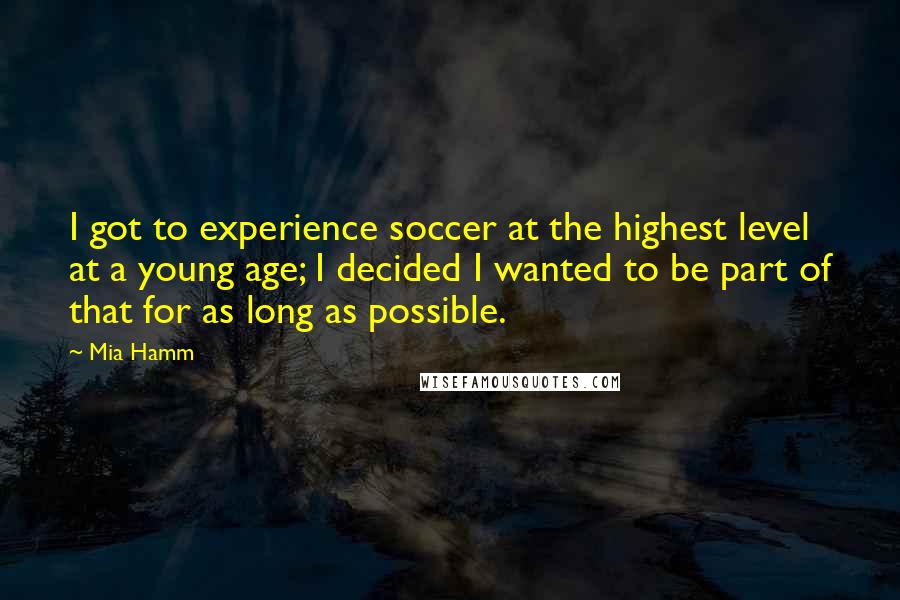 Mia Hamm Quotes: I got to experience soccer at the highest level at a young age; I decided I wanted to be part of that for as long as possible.