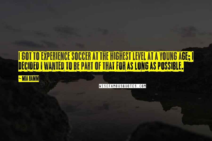 Mia Hamm Quotes: I got to experience soccer at the highest level at a young age; I decided I wanted to be part of that for as long as possible.