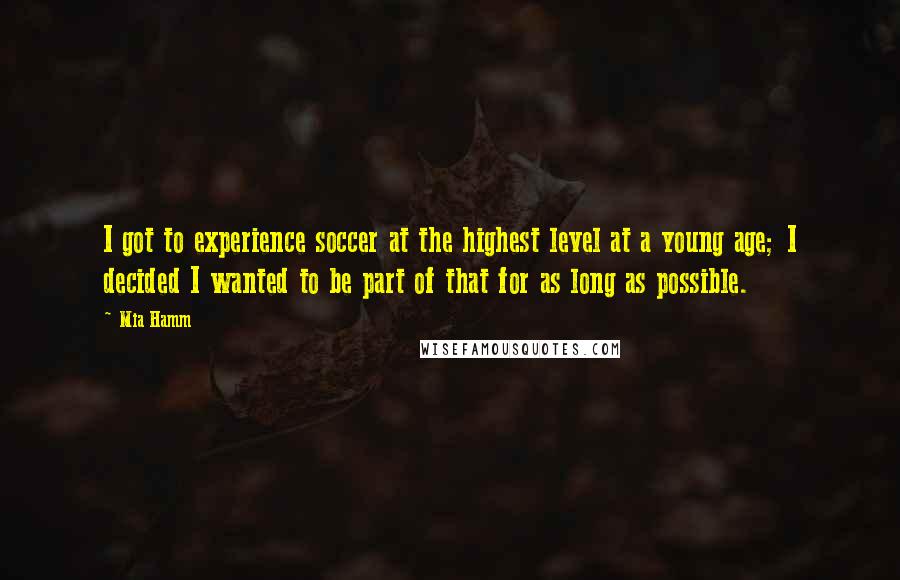 Mia Hamm Quotes: I got to experience soccer at the highest level at a young age; I decided I wanted to be part of that for as long as possible.