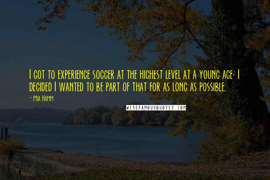Mia Hamm Quotes: I got to experience soccer at the highest level at a young age; I decided I wanted to be part of that for as long as possible.