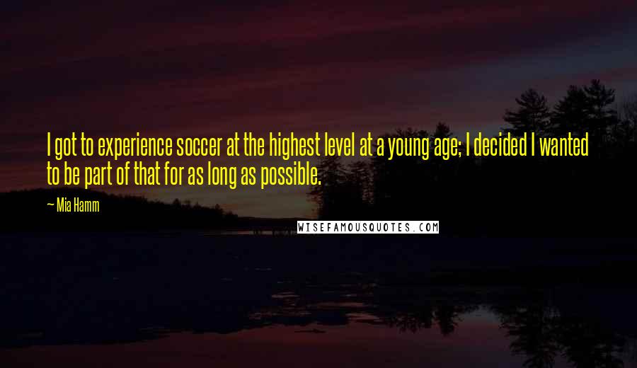 Mia Hamm Quotes: I got to experience soccer at the highest level at a young age; I decided I wanted to be part of that for as long as possible.