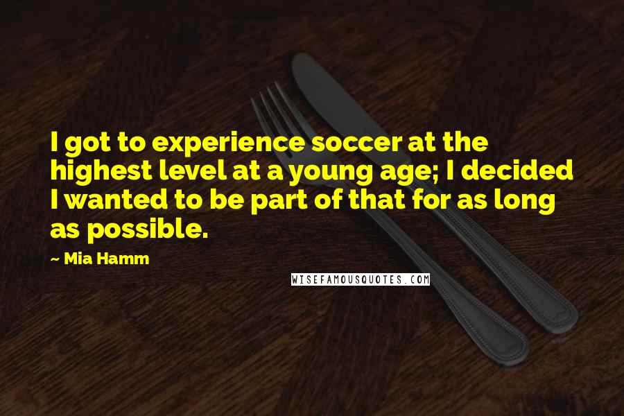 Mia Hamm Quotes: I got to experience soccer at the highest level at a young age; I decided I wanted to be part of that for as long as possible.