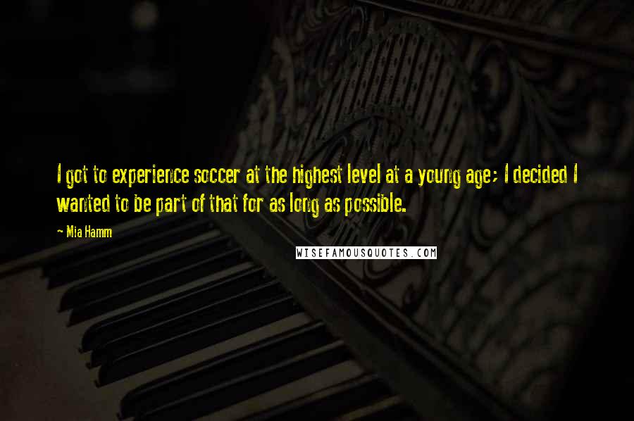 Mia Hamm Quotes: I got to experience soccer at the highest level at a young age; I decided I wanted to be part of that for as long as possible.