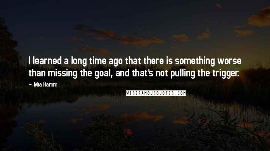 Mia Hamm Quotes: I learned a long time ago that there is something worse than missing the goal, and that's not pulling the trigger.