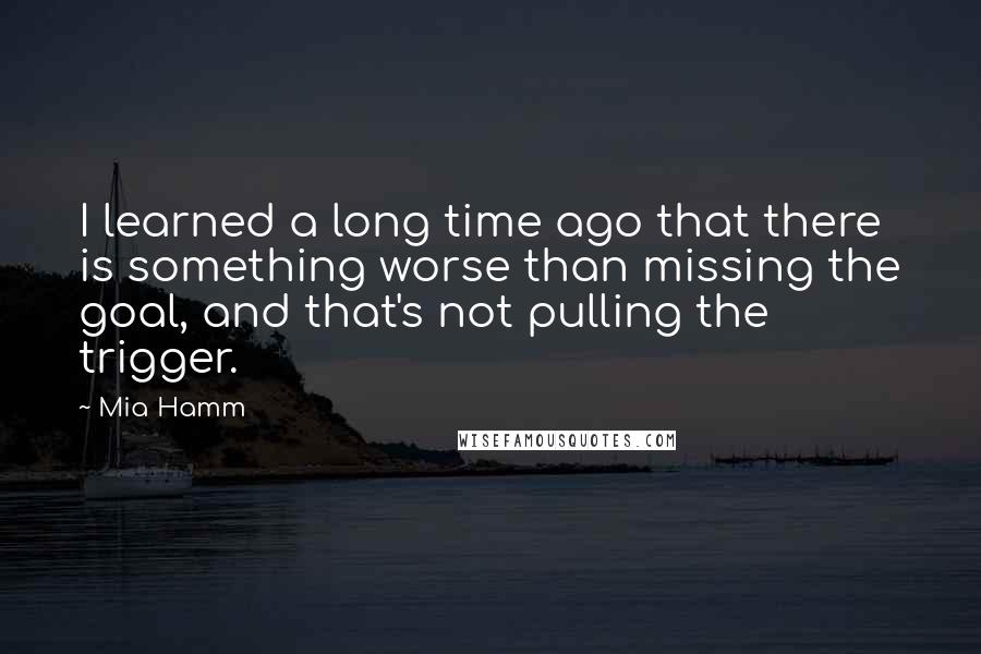 Mia Hamm Quotes: I learned a long time ago that there is something worse than missing the goal, and that's not pulling the trigger.