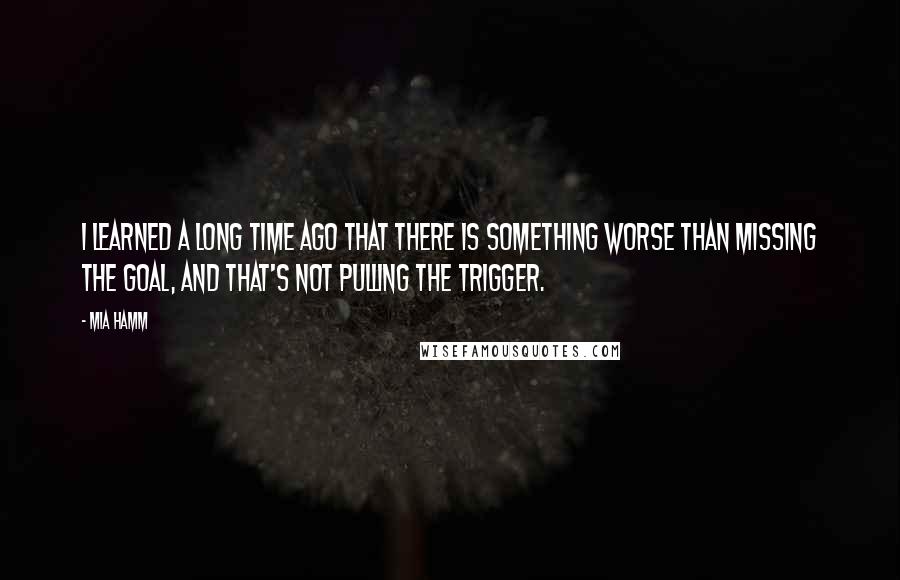 Mia Hamm Quotes: I learned a long time ago that there is something worse than missing the goal, and that's not pulling the trigger.