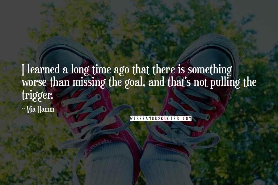 Mia Hamm Quotes: I learned a long time ago that there is something worse than missing the goal, and that's not pulling the trigger.