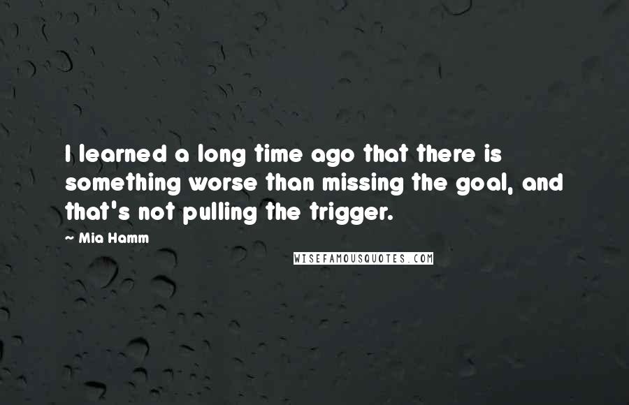 Mia Hamm Quotes: I learned a long time ago that there is something worse than missing the goal, and that's not pulling the trigger.