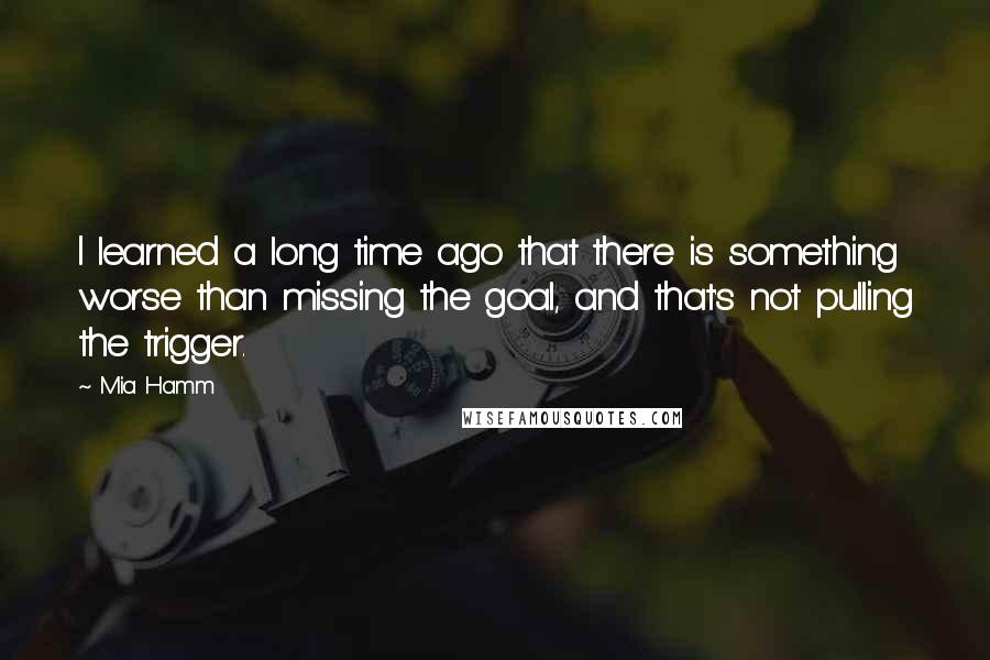 Mia Hamm Quotes: I learned a long time ago that there is something worse than missing the goal, and that's not pulling the trigger.