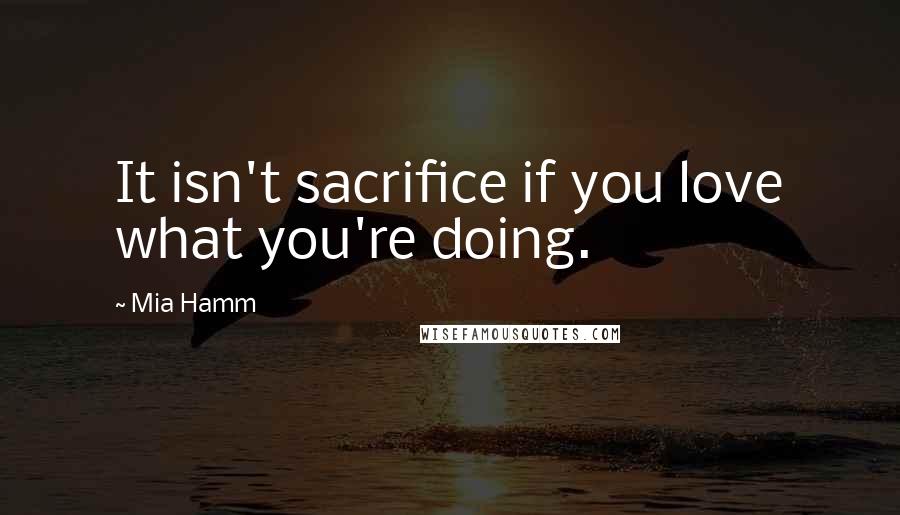 Mia Hamm Quotes: It isn't sacrifice if you love what you're doing.
