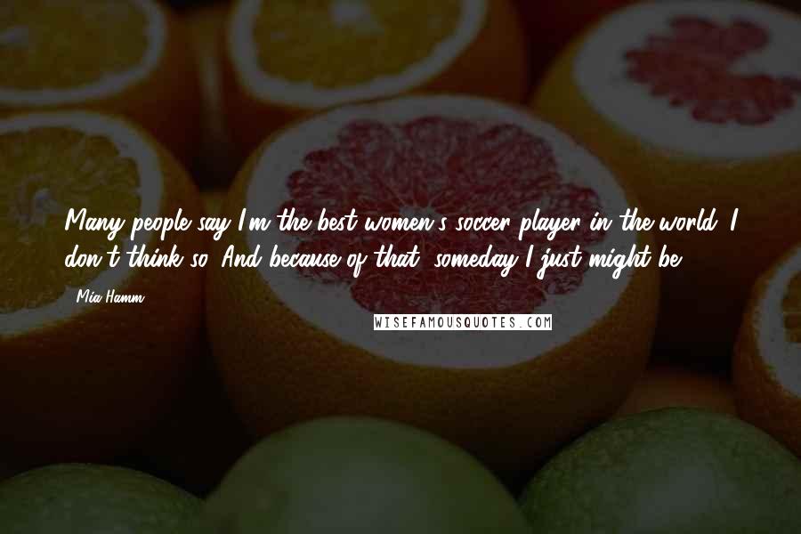 Mia Hamm Quotes: Many people say I'm the best women's soccer player in the world. I don't think so. And because of that, someday I just might be.