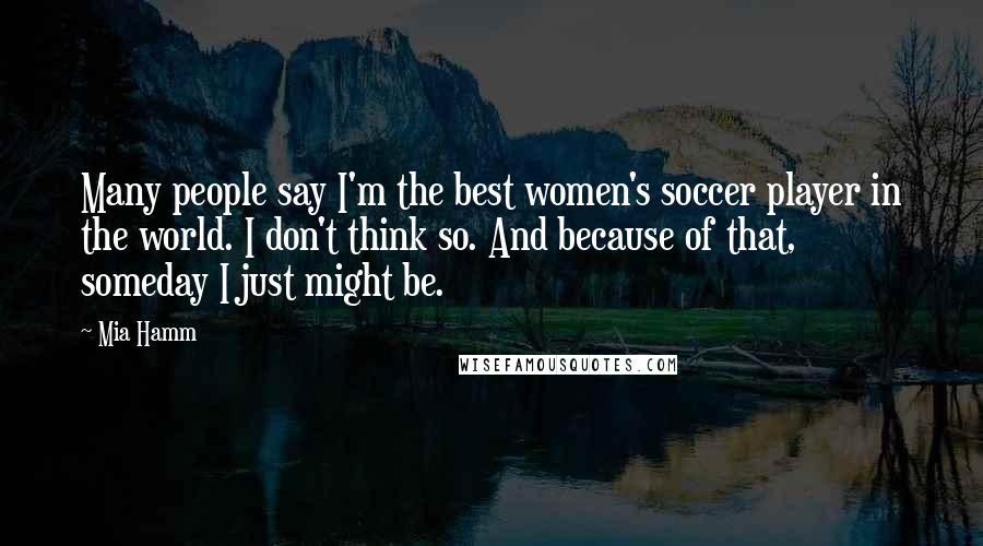 Mia Hamm Quotes: Many people say I'm the best women's soccer player in the world. I don't think so. And because of that, someday I just might be.