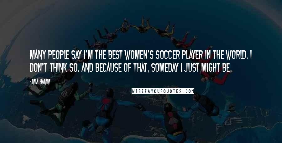 Mia Hamm Quotes: Many people say I'm the best women's soccer player in the world. I don't think so. And because of that, someday I just might be.