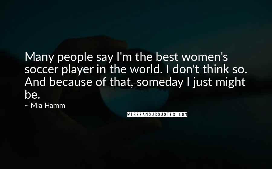 Mia Hamm Quotes: Many people say I'm the best women's soccer player in the world. I don't think so. And because of that, someday I just might be.