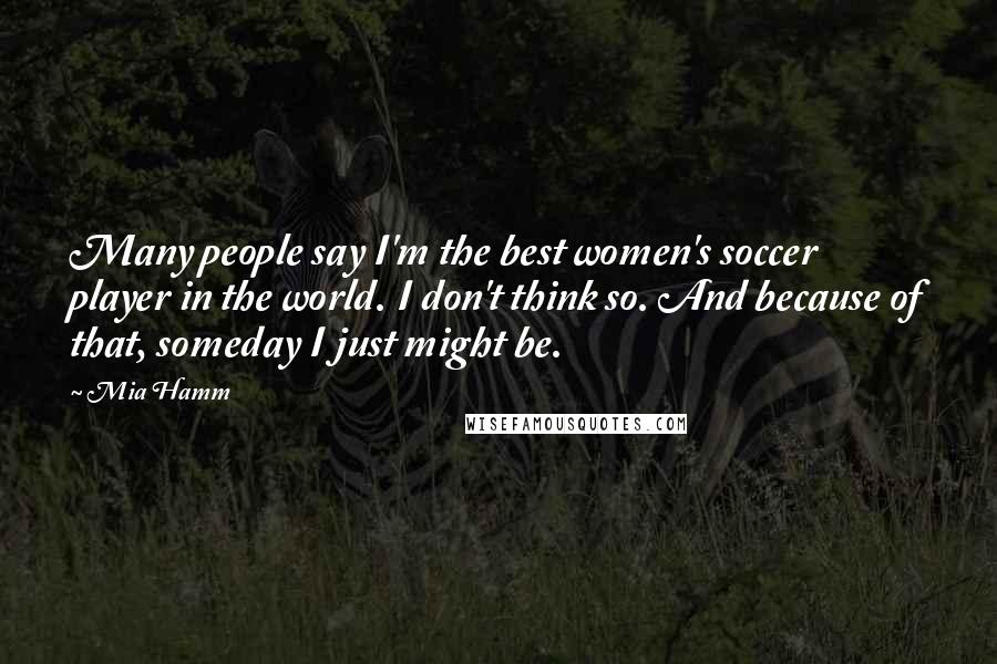 Mia Hamm Quotes: Many people say I'm the best women's soccer player in the world. I don't think so. And because of that, someday I just might be.