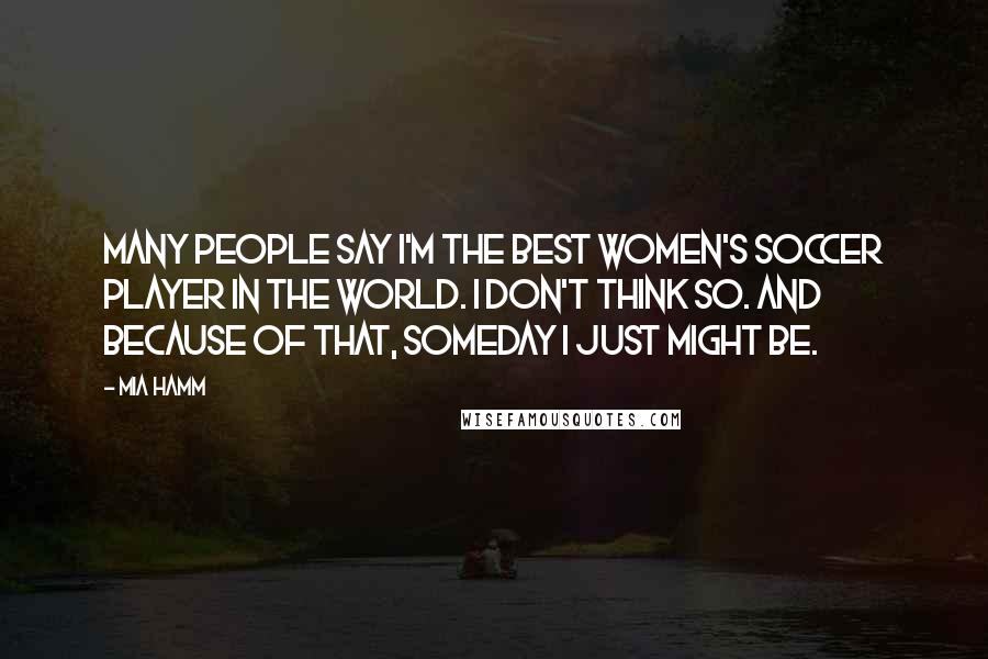 Mia Hamm Quotes: Many people say I'm the best women's soccer player in the world. I don't think so. And because of that, someday I just might be.