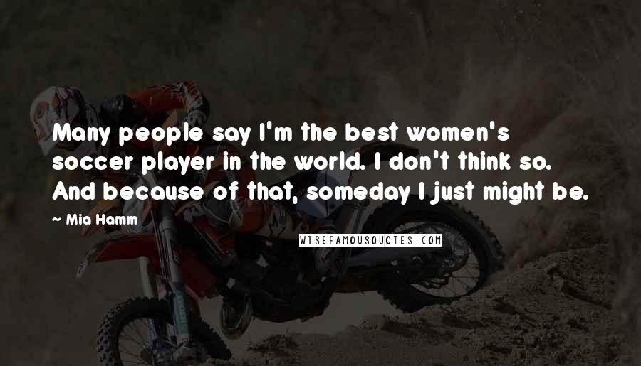 Mia Hamm Quotes: Many people say I'm the best women's soccer player in the world. I don't think so. And because of that, someday I just might be.