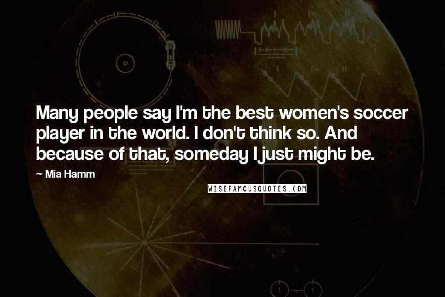 Mia Hamm Quotes: Many people say I'm the best women's soccer player in the world. I don't think so. And because of that, someday I just might be.