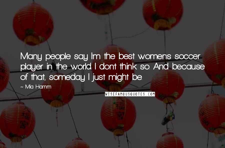 Mia Hamm Quotes: Many people say I'm the best women's soccer player in the world. I don't think so. And because of that, someday I just might be.