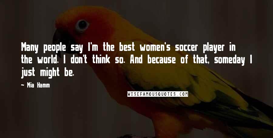 Mia Hamm Quotes: Many people say I'm the best women's soccer player in the world. I don't think so. And because of that, someday I just might be.