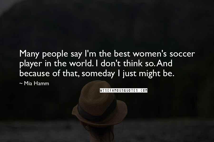 Mia Hamm Quotes: Many people say I'm the best women's soccer player in the world. I don't think so. And because of that, someday I just might be.