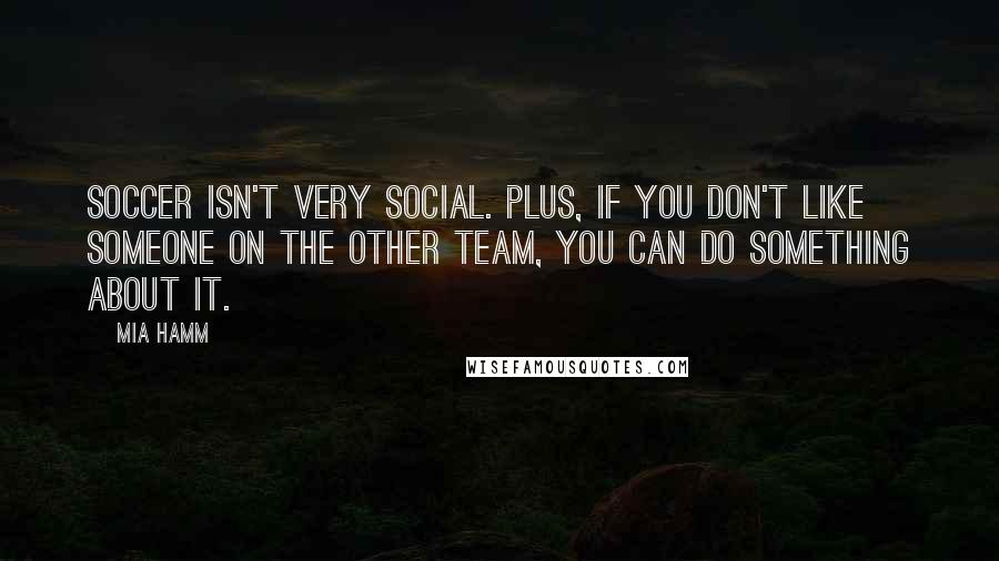 Mia Hamm Quotes: Soccer isn't very social. Plus, if you don't like someone on the other team, you can do something about it.