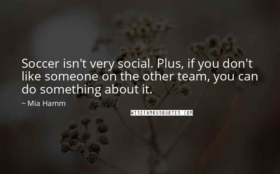 Mia Hamm Quotes: Soccer isn't very social. Plus, if you don't like someone on the other team, you can do something about it.