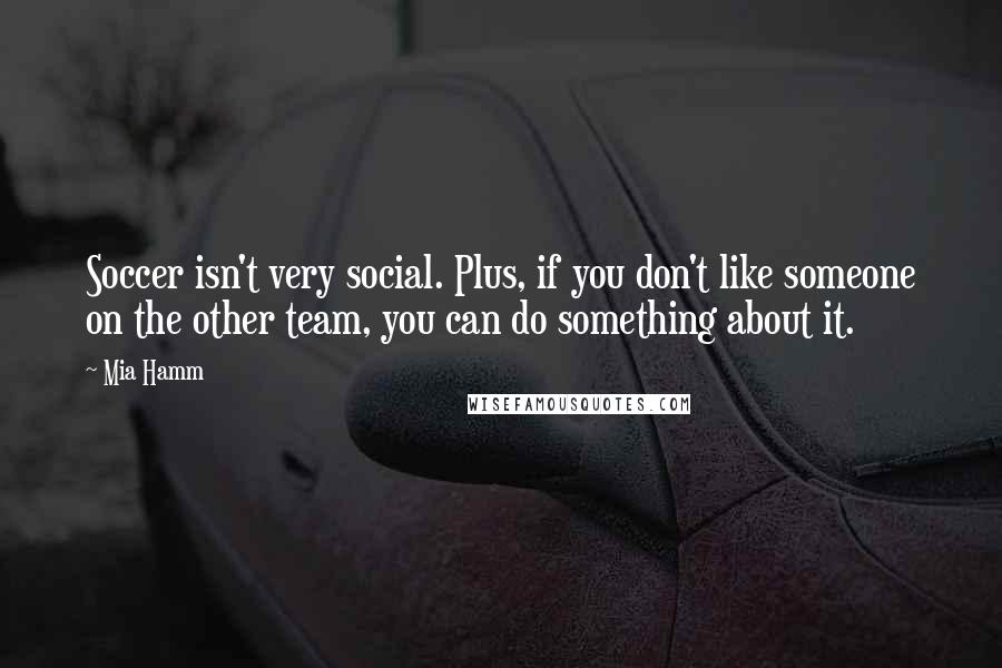 Mia Hamm Quotes: Soccer isn't very social. Plus, if you don't like someone on the other team, you can do something about it.