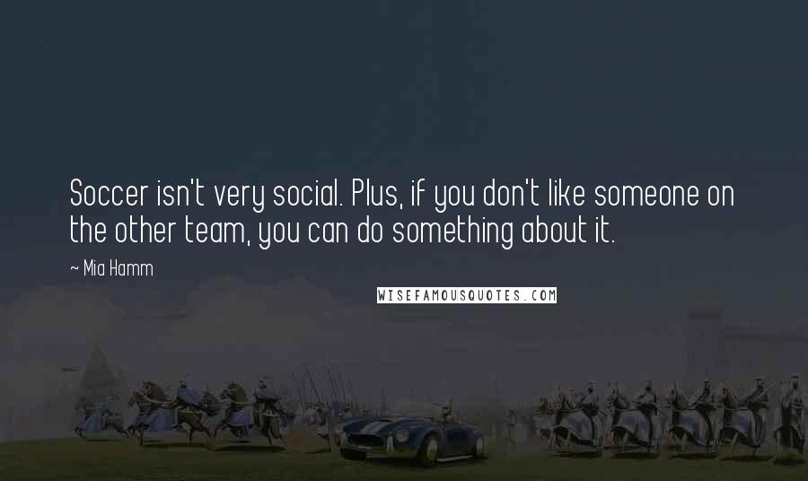 Mia Hamm Quotes: Soccer isn't very social. Plus, if you don't like someone on the other team, you can do something about it.