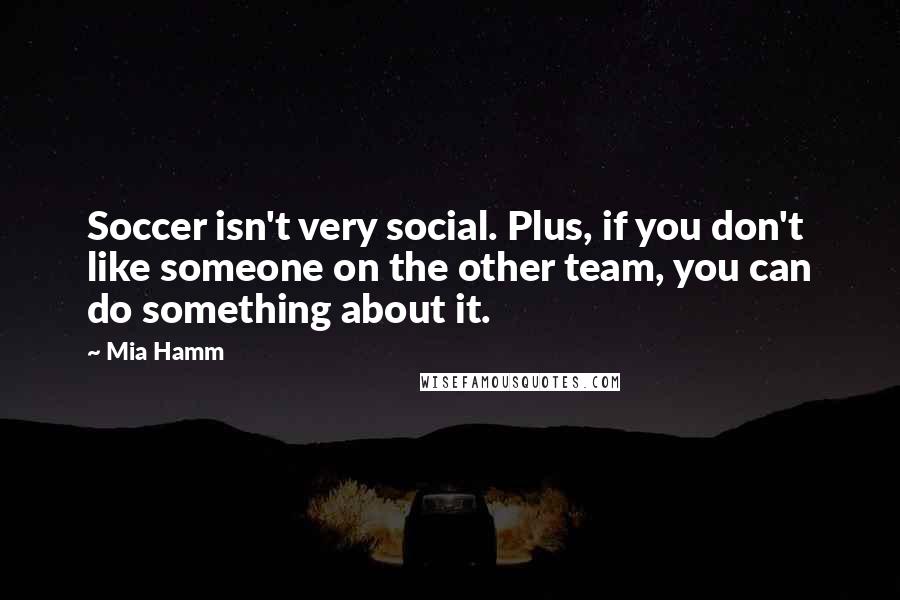 Mia Hamm Quotes: Soccer isn't very social. Plus, if you don't like someone on the other team, you can do something about it.