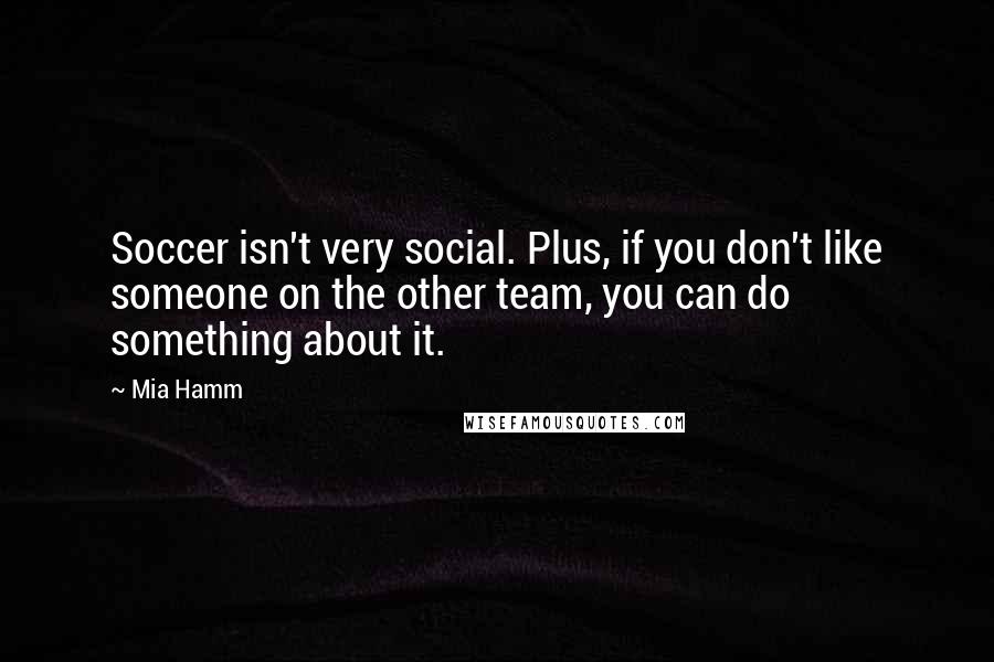 Mia Hamm Quotes: Soccer isn't very social. Plus, if you don't like someone on the other team, you can do something about it.