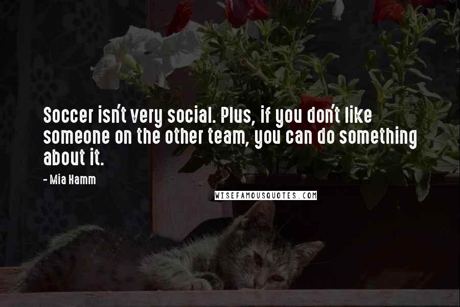 Mia Hamm Quotes: Soccer isn't very social. Plus, if you don't like someone on the other team, you can do something about it.