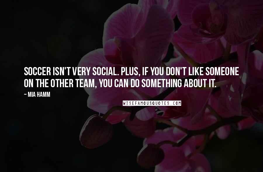 Mia Hamm Quotes: Soccer isn't very social. Plus, if you don't like someone on the other team, you can do something about it.