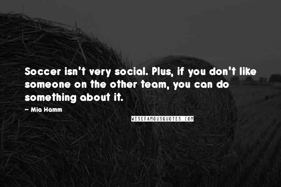 Mia Hamm Quotes: Soccer isn't very social. Plus, if you don't like someone on the other team, you can do something about it.