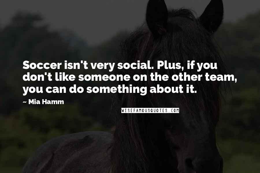 Mia Hamm Quotes: Soccer isn't very social. Plus, if you don't like someone on the other team, you can do something about it.