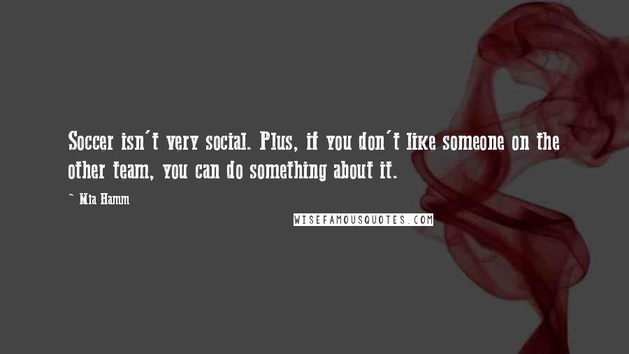 Mia Hamm Quotes: Soccer isn't very social. Plus, if you don't like someone on the other team, you can do something about it.