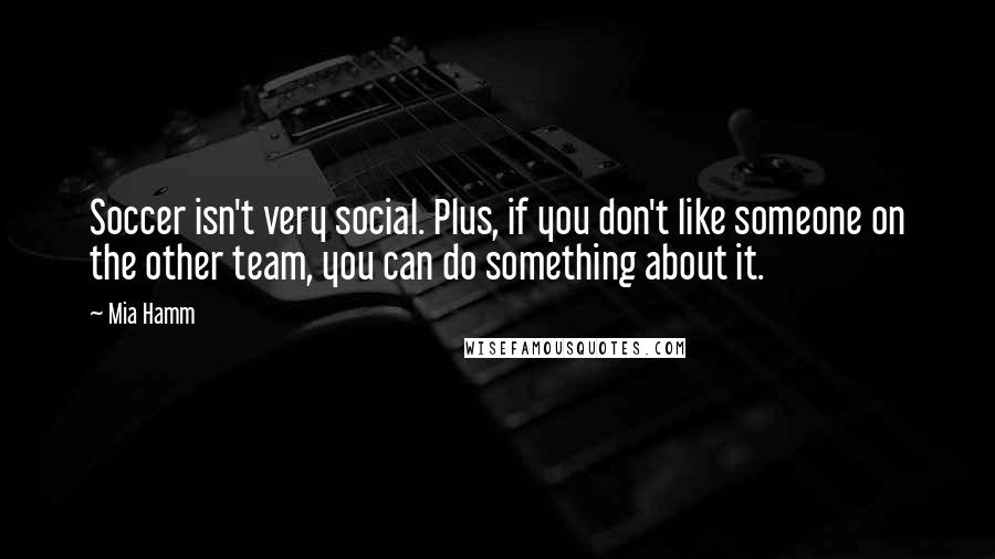 Mia Hamm Quotes: Soccer isn't very social. Plus, if you don't like someone on the other team, you can do something about it.