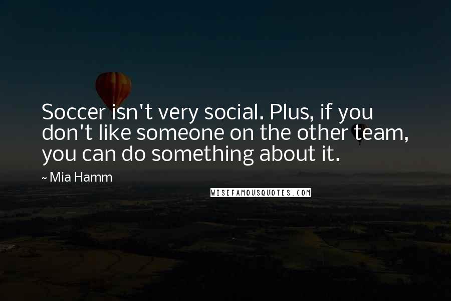 Mia Hamm Quotes: Soccer isn't very social. Plus, if you don't like someone on the other team, you can do something about it.