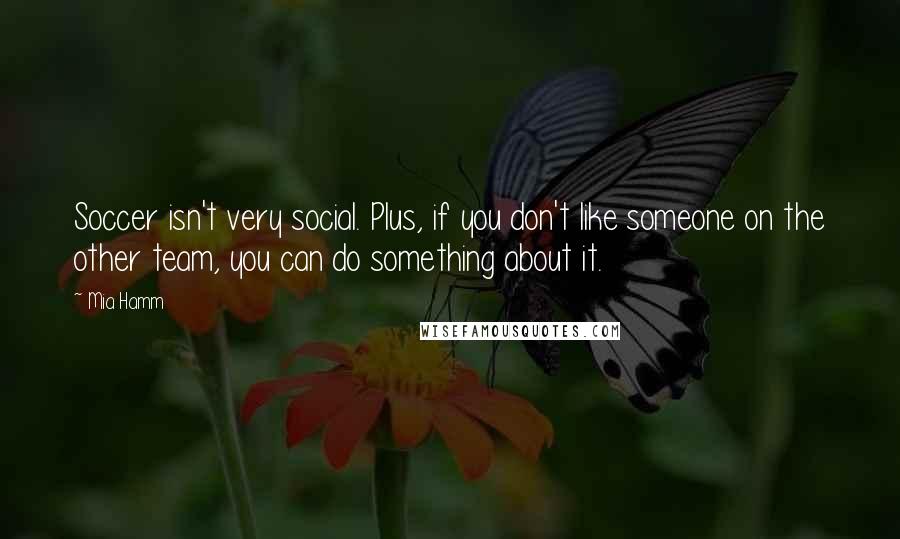 Mia Hamm Quotes: Soccer isn't very social. Plus, if you don't like someone on the other team, you can do something about it.