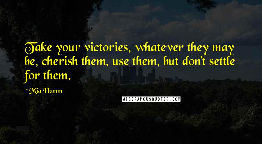 Mia Hamm Quotes: Take your victories, whatever they may be, cherish them, use them, but don't settle for them.