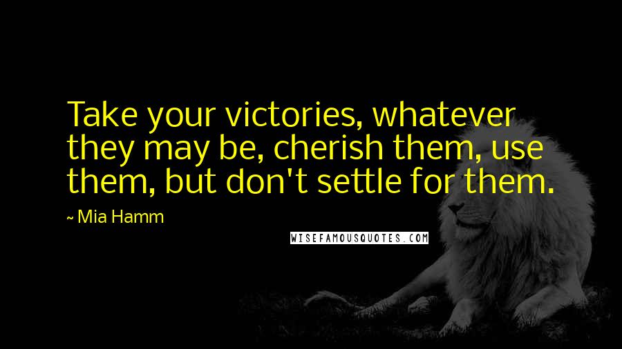 Mia Hamm Quotes: Take your victories, whatever they may be, cherish them, use them, but don't settle for them.