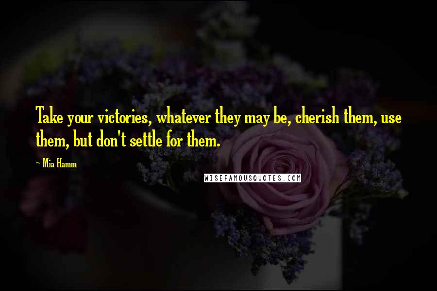Mia Hamm Quotes: Take your victories, whatever they may be, cherish them, use them, but don't settle for them.