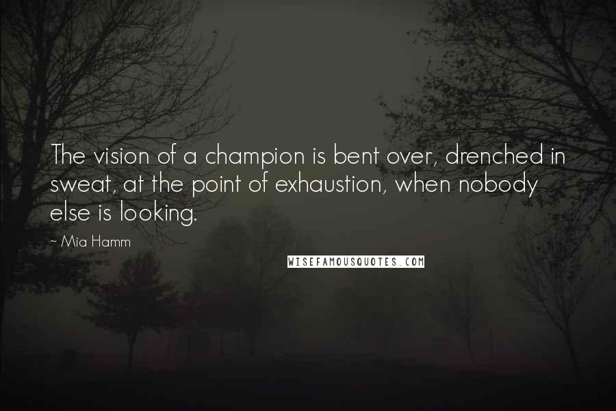 Mia Hamm Quotes: The vision of a champion is bent over, drenched in sweat, at the point of exhaustion, when nobody else is looking.