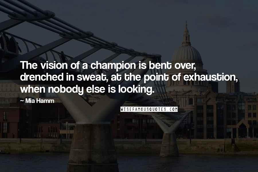 Mia Hamm Quotes: The vision of a champion is bent over, drenched in sweat, at the point of exhaustion, when nobody else is looking.