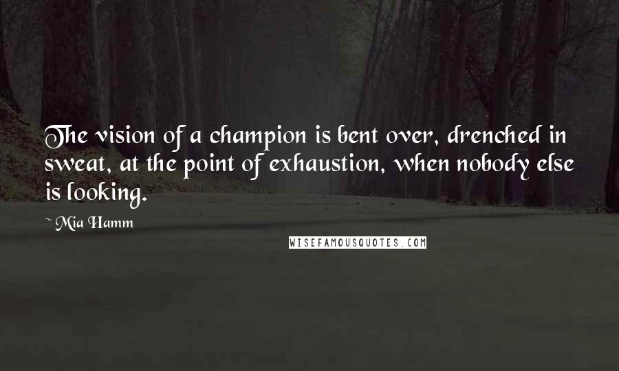 Mia Hamm Quotes: The vision of a champion is bent over, drenched in sweat, at the point of exhaustion, when nobody else is looking.