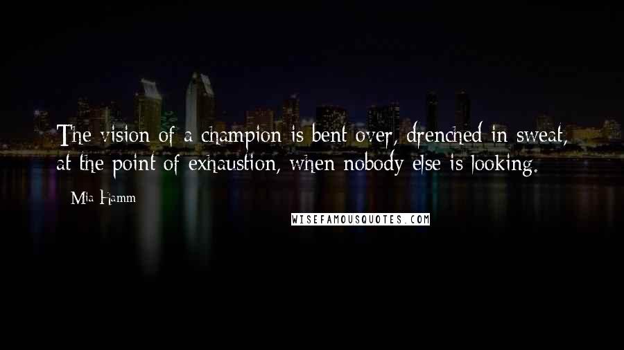 Mia Hamm Quotes: The vision of a champion is bent over, drenched in sweat, at the point of exhaustion, when nobody else is looking.