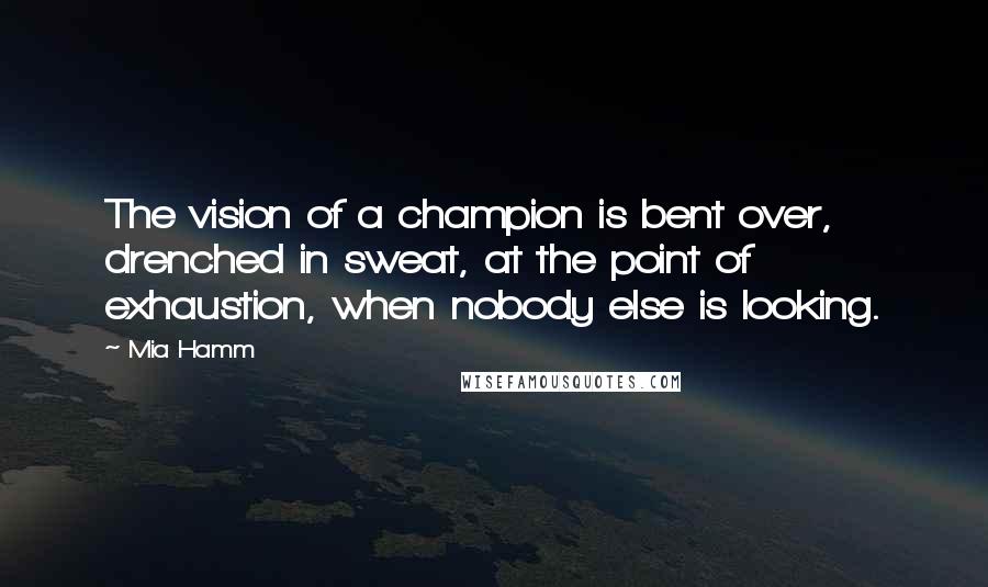 Mia Hamm Quotes: The vision of a champion is bent over, drenched in sweat, at the point of exhaustion, when nobody else is looking.