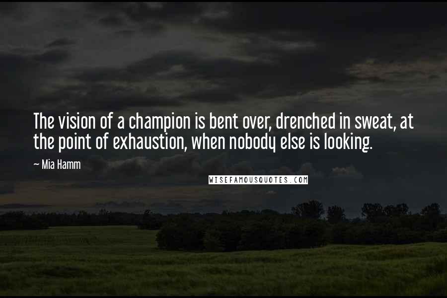 Mia Hamm Quotes: The vision of a champion is bent over, drenched in sweat, at the point of exhaustion, when nobody else is looking.