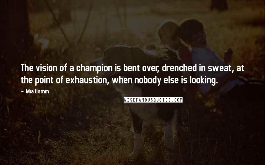 Mia Hamm Quotes: The vision of a champion is bent over, drenched in sweat, at the point of exhaustion, when nobody else is looking.