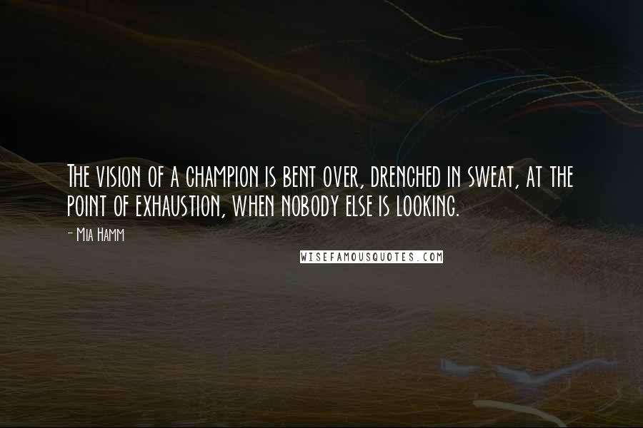 Mia Hamm Quotes: The vision of a champion is bent over, drenched in sweat, at the point of exhaustion, when nobody else is looking.